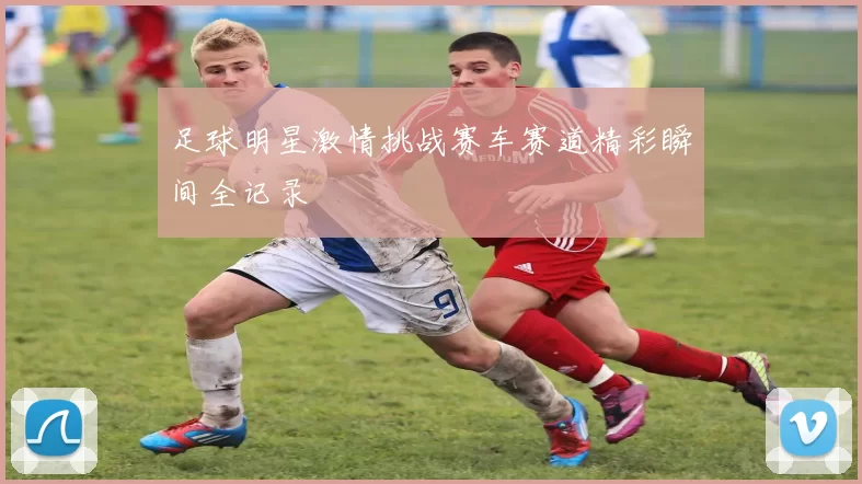 足球明星激情挑战赛车赛道精彩瞬间全记录