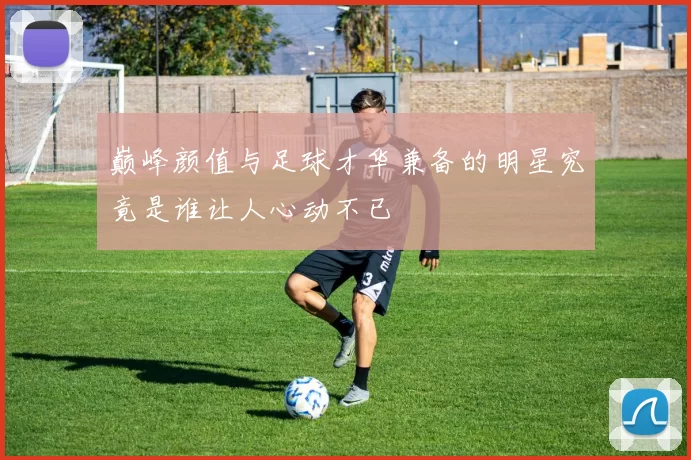 巅峰颜值与足球才华兼备的明星究竟是谁让人心动不已