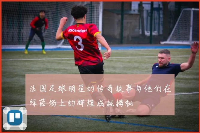 法国足球明星的传奇故事与他们在绿茵场上的辉煌成就揭秘