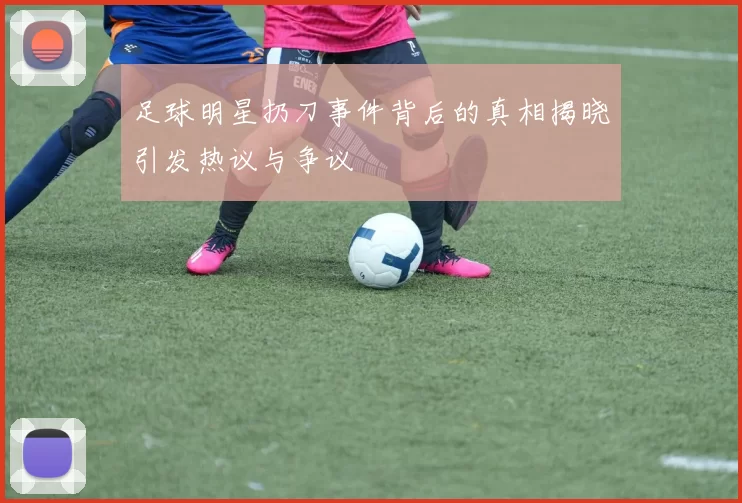 足球明星扔刀事件背后的真相揭晓引发热议与争议
