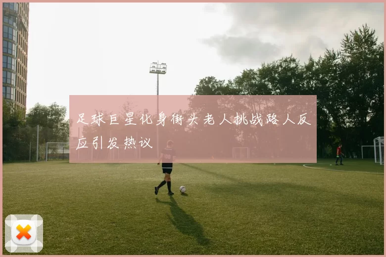 足球巨星化身街头老人挑战路人反应引发热议