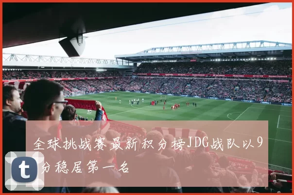 全球挑战赛最新积分榜JDG战队以91分稳居第一名