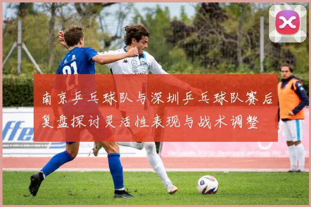 南京乒乓球队与深圳乒乓球队赛后复盘探讨灵活性表现与战术调整