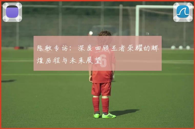 陈敏专访：深度回顾王者荣耀的辉煌历程与未来展望