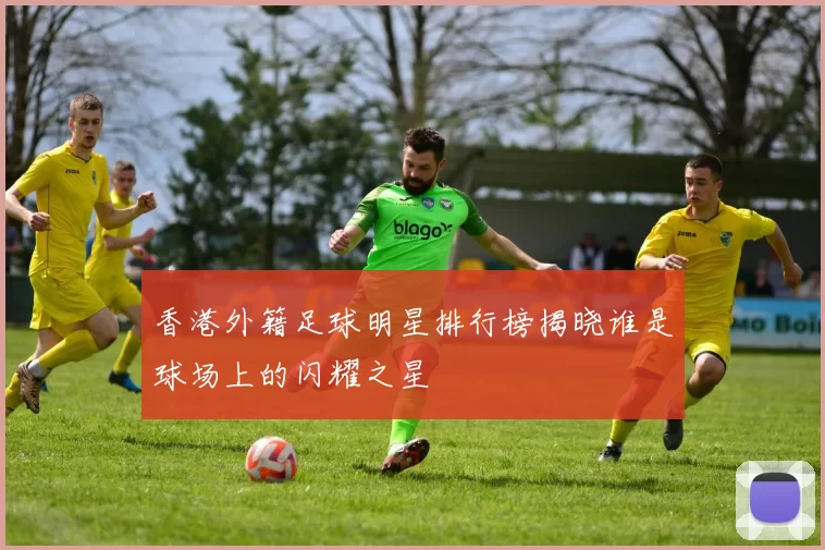 香港外籍足球明星排行榜揭晓谁是球场上的闪耀之星