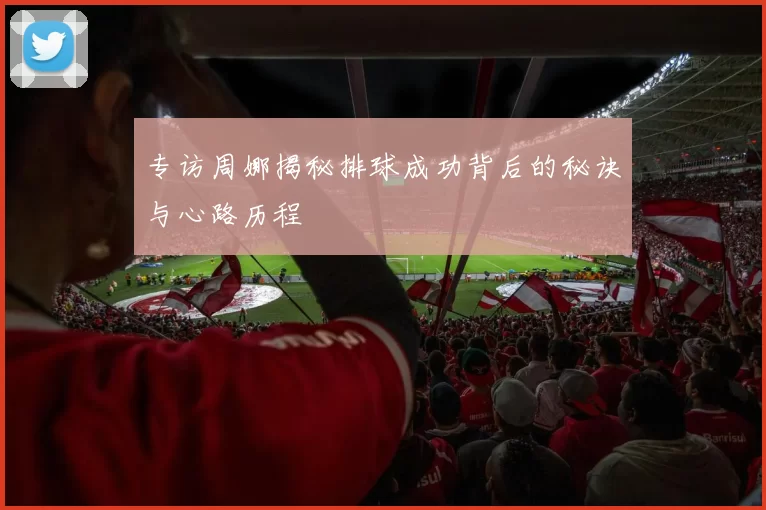 专访周娜揭秘排球成功背后的秘诀与心路历程