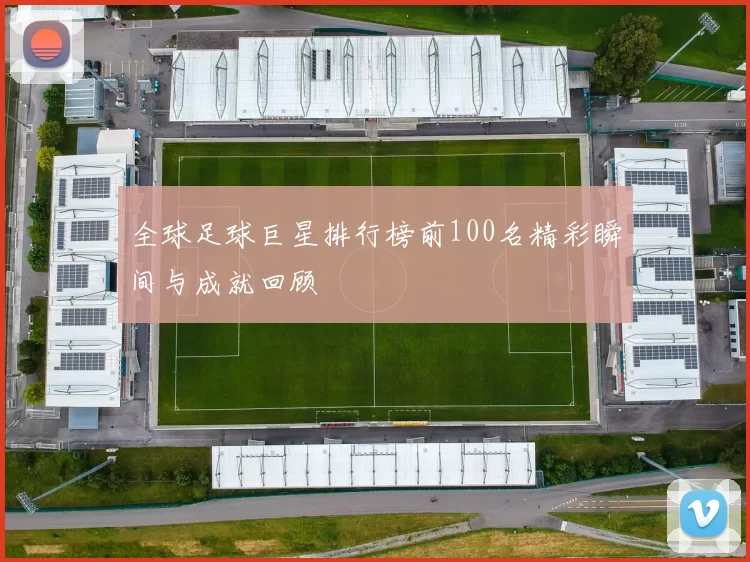 全球足球巨星排行榜前100名精彩瞬间与成就回顾