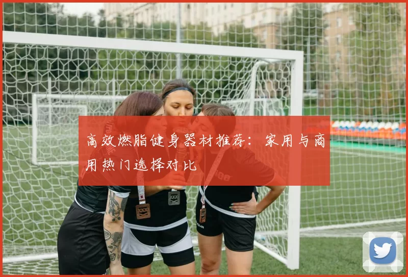 高效燃脂健身器材推荐：家用与商用热门选择对比