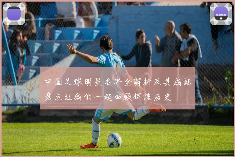 中国足球明星名字全解析及其成就盘点让我们一起回顾辉煌历史