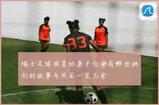 瑞士足球明星的妻子们都有哪些她们的故事与风采一览无余