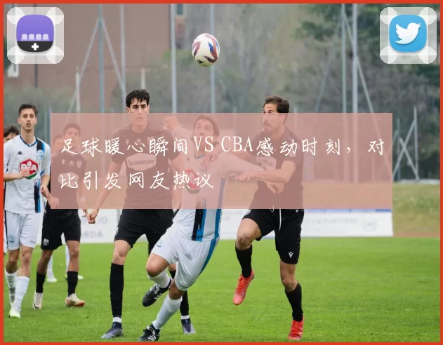 足球暖心瞬间VS CBA感动时刻，对比引发网友热议