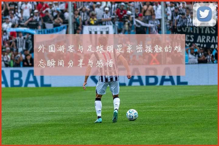 外国游客与足球明星亲密接触的难忘瞬间分享与感悟