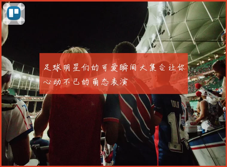 足球明星们的可爱瞬间大集合让你心动不已的萌态表演