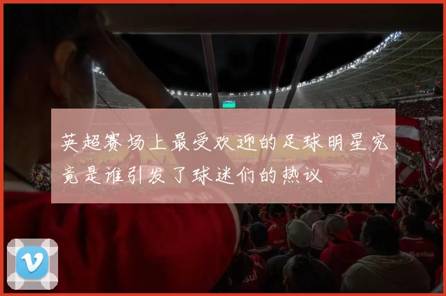 英超赛场上最受欢迎的足球明星究竟是谁引发了球迷们的热议