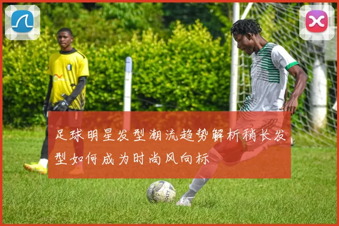 足球明星发型潮流趋势解析稍长发型如何成为时尚风向标