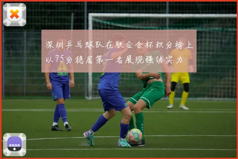 深圳乒乓球队在联合会杯积分榜上以75分稳居第一名展现强劲实力