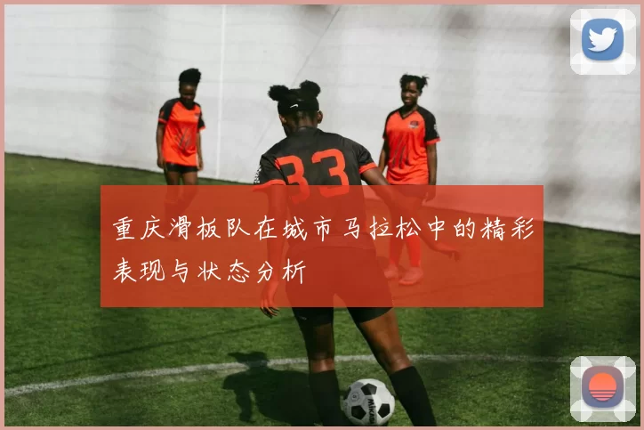重庆滑板队在城市马拉松中的精彩表现与状态分析