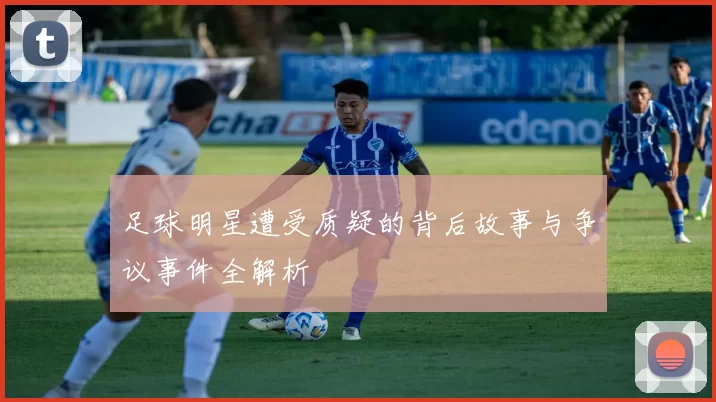 足球明星遭受质疑的背后故事与争议事件全解析