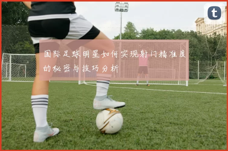 国际足球明星如何实现射门精准度的秘密与技巧分析