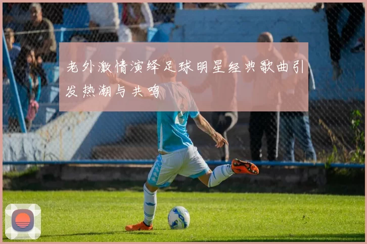 老外激情演绎足球明星经典歌曲引发热潮与共鸣