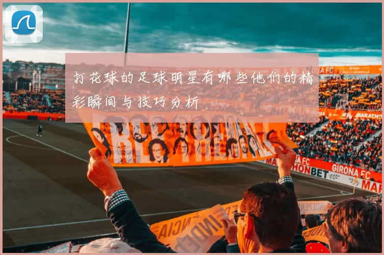 打花球的足球明星有哪些他们的精彩瞬间与技巧分析
