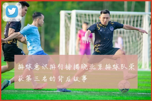 排球意识排行榜揭晓北京排球队荣获第三名的背后故事