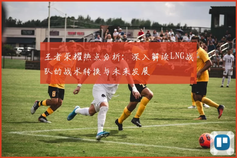 王者荣耀热点分析：深入解读LNG战队的战术转换与未来发展