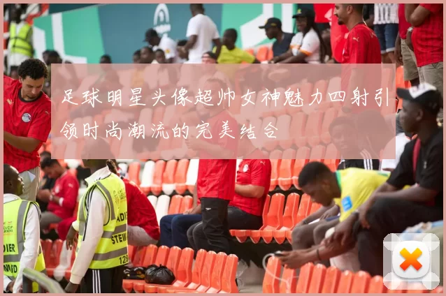 足球明星头像超帅女神魅力四射引领时尚潮流的完美结合
