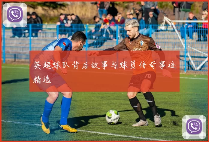 英超球队背后故事与球员传奇事迹精选