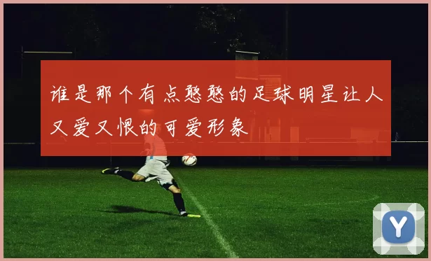 谁是那个有点憨憨的足球明星让人又爱又恨的可爱形象