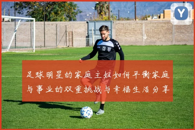 足球明星的家庭主妇如何平衡家庭与事业的双重挑战与幸福生活分享