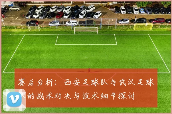 赛后分析：西安足球队与武汉足球队的战术对决与技术细节探讨