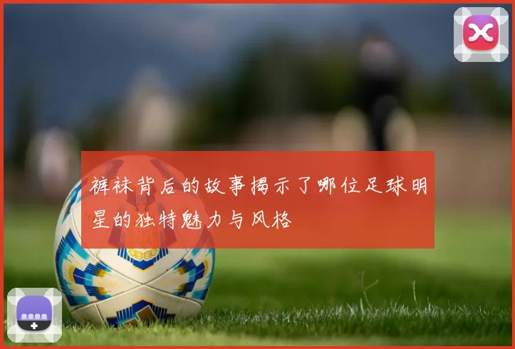 裤袜背后的故事揭示了哪位足球明星的独特魅力与风格