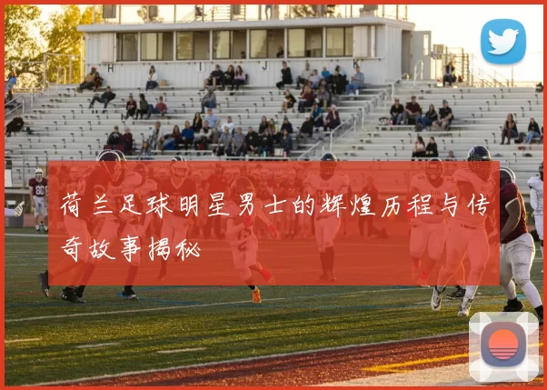 荷兰足球明星男士的辉煌历程与传奇故事揭秘