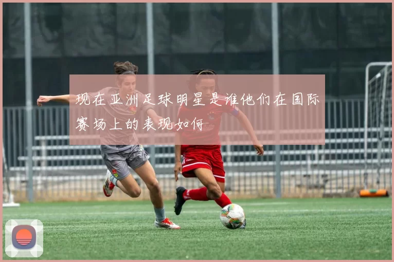 现在亚洲足球明星是谁他们在国际赛场上的表现如何