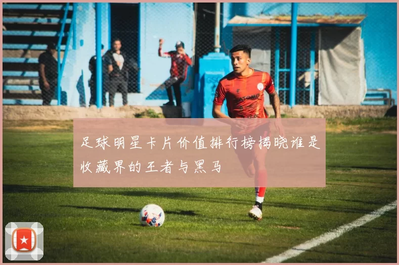 足球明星卡片价值排行榜揭晓谁是收藏界的王者与黑马
