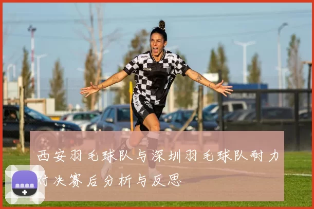 西安羽毛球队与深圳羽毛球队耐力对决赛后分析与反思