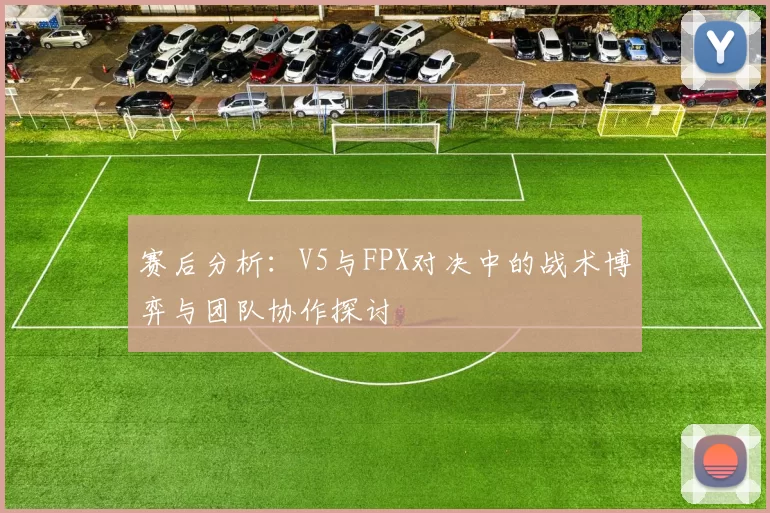 赛后分析：V5与FPX对决中的战术博弈与团队协作探讨