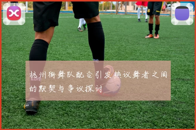 杭州街舞队配合引发热议舞者之间的默契与争议探讨