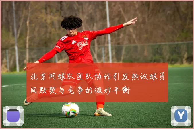 北京网球队团队协作引发热议球员间默契与竞争的微妙平衡