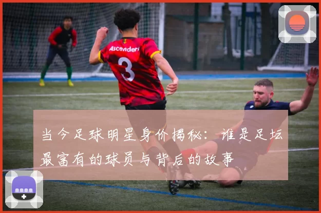 当今足球明星身价揭秘：谁是足坛最富有的球员与背后的故事
