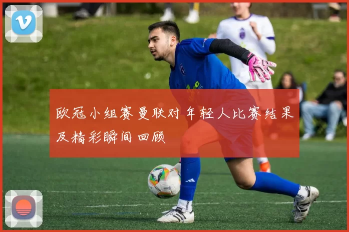 欧冠小组赛曼联对年轻人比赛结果及精彩瞬间回顾