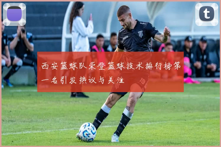 西安篮球队荣登篮球技术排行榜第一名引发热议与关注