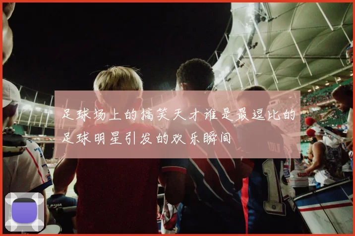 足球场上的搞笑天才谁是最逗比的足球明星引发的欢乐瞬间