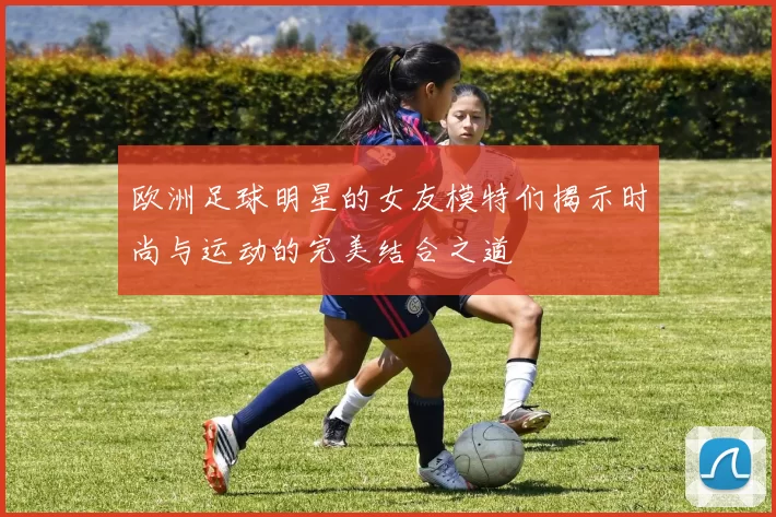 欧洲足球明星的女友模特们揭示时尚与运动的完美结合之道