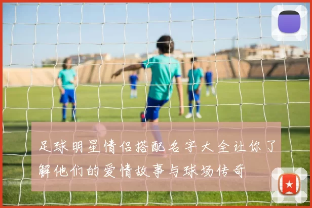 足球明星情侣搭配名字大全让你了解他们的爱情故事与球场传奇