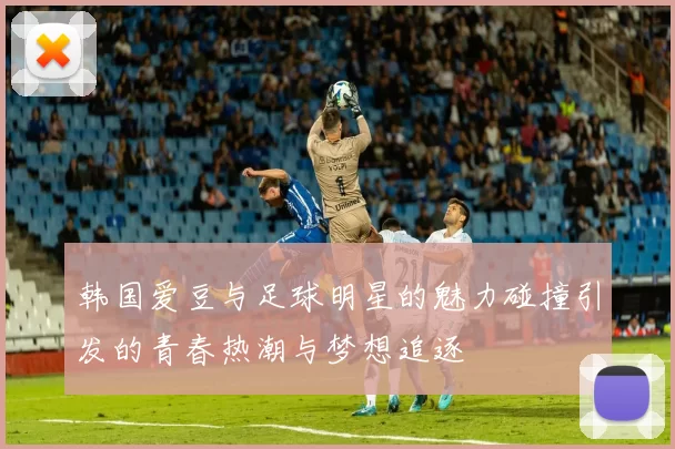韩国爱豆与足球明星的魅力碰撞引发的青春热潮与梦想追逐