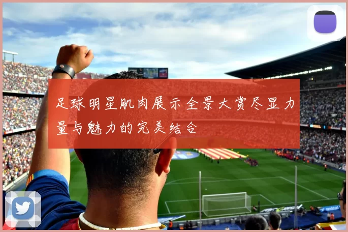 足球明星肌肉展示全景大赏尽显力量与魅力的完美结合