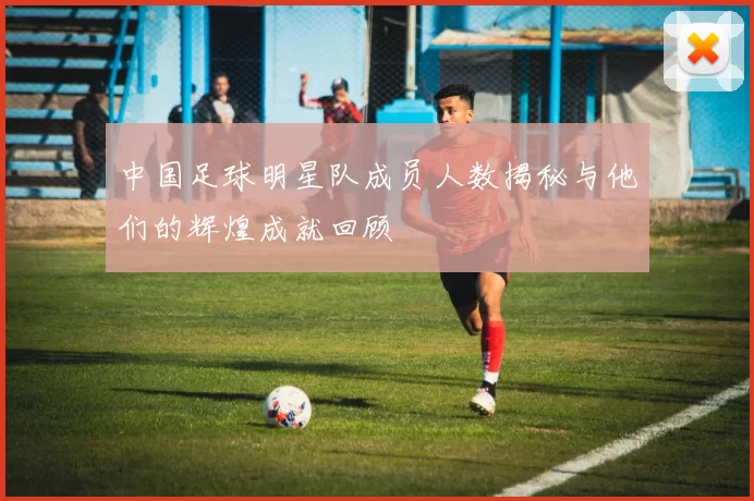中国足球明星队成员人数揭秘与他们的辉煌成就回顾
