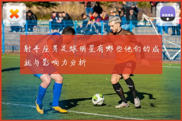 射手座男足球明星有哪些他们的成就与影响力分析